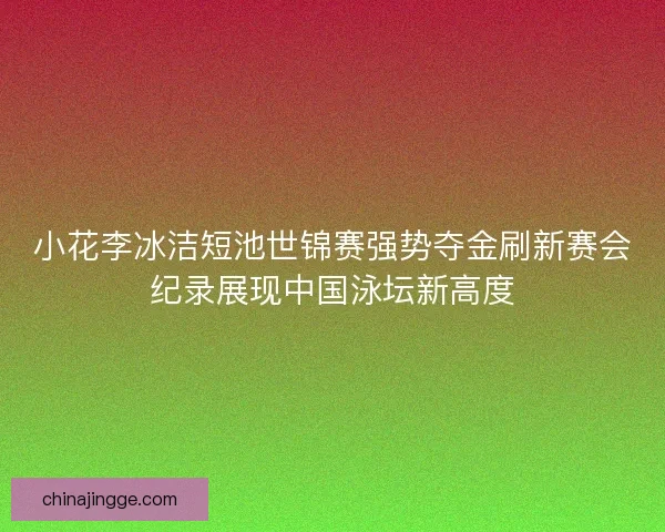 小花李冰洁短池世锦赛强势夺金刷新赛会纪录展现中国泳坛新高度