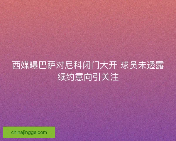 西媒曝巴萨对尼科闭门大开 球员未透露续约意向引关注