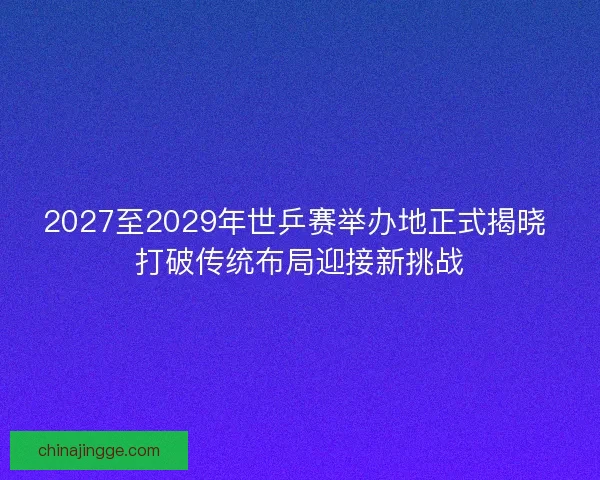 2027至2029年世乒赛举办地正式揭晓 打破传统布局迎接新挑战