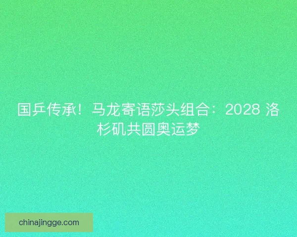 国乒传承！马龙寄语莎头组合：2028 洛杉矶共圆奥运梦