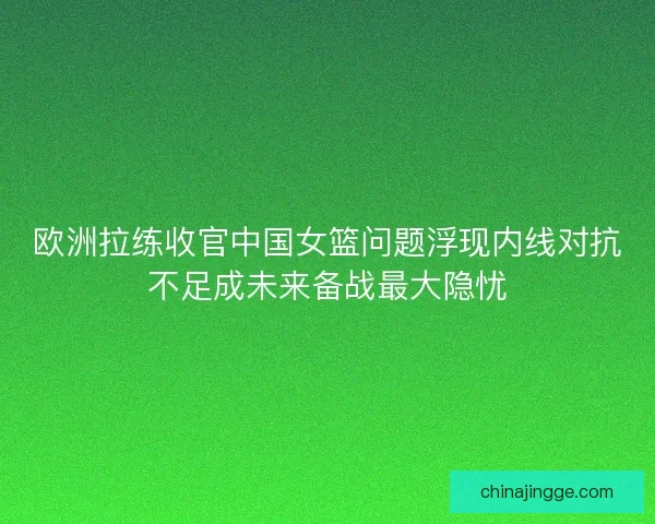 欧洲拉练收官中国女篮问题浮现内线对抗不足成未来备战最大隐忧