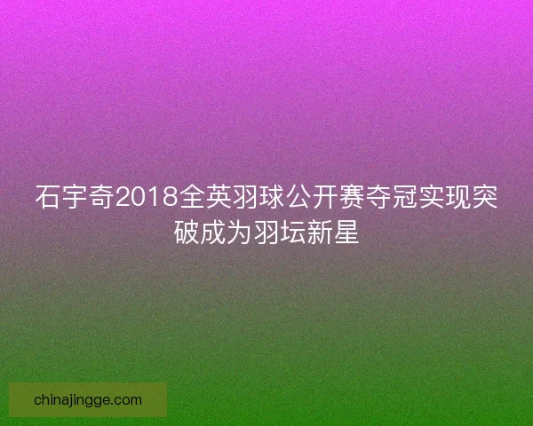 石宇奇2018全英羽球公开赛夺冠实现突破成为羽坛新星