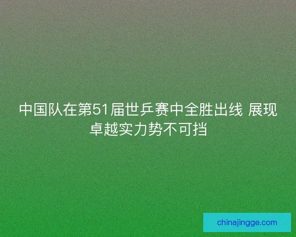 中国队在第51届世乒赛中全胜出线 展现卓越实力势不可挡