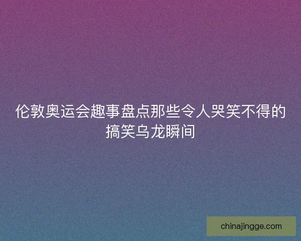 伦敦奥运会趣事盘点那些令人哭笑不得的搞笑乌龙瞬间