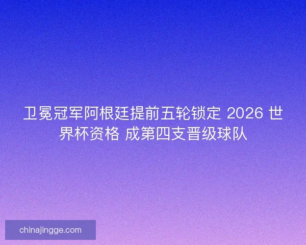 卫冕冠军阿根廷提前五轮锁定 2026 世界杯资格 成第四支晋级球队