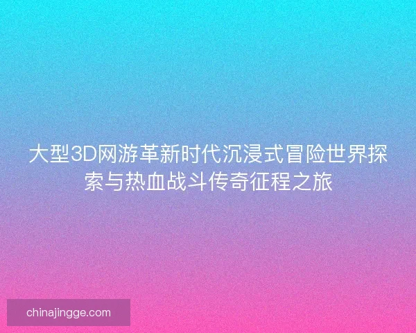 大型3D网游革新时代沉浸式冒险世界探索与热血战斗传奇征程之旅