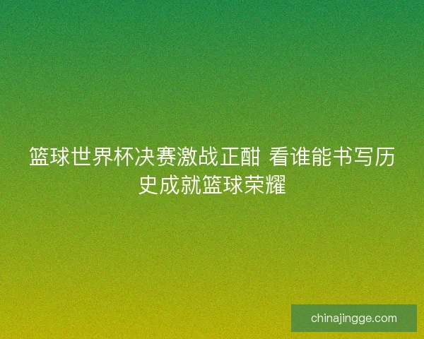 篮球世界杯决赛激战正酣 看谁能书写历史成就篮球荣耀