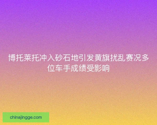 博托莱托冲入砂石地引发黄旗扰乱赛况多位车手成绩受影响 博托莱托冲入砂石地引发黄旗扰乱赛况多位车手成绩受影响
