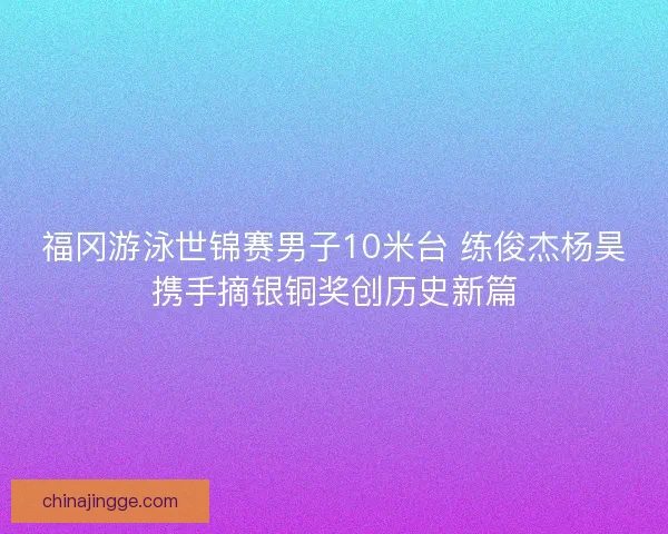 福冈游泳世锦赛男子10米台 练俊杰杨昊携手摘银铜奖创历史新篇