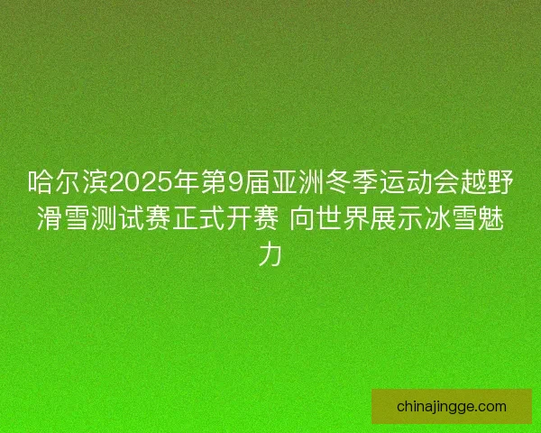哈尔滨2025年第9届亚洲冬季运动会越野滑雪测试赛正式开赛 向世界展示冰雪魅力
