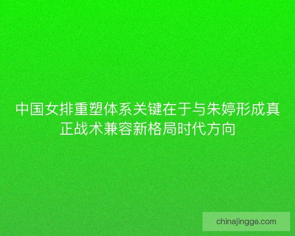 中国女排重塑体系关键在于与朱婷形成真正战术兼容新格局时代方向