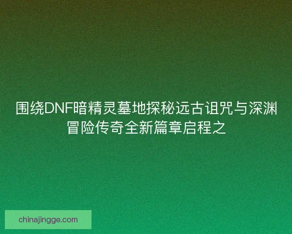 围绕DNF暗精灵墓地探秘远古诅咒与深渊冒险传奇全新篇章启程之