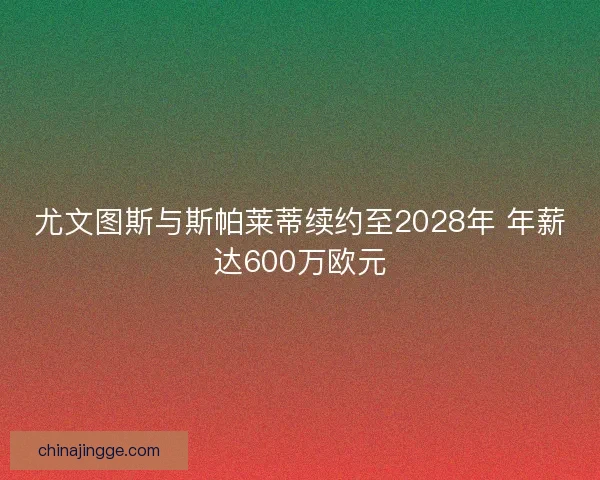 尤文图斯与斯帕莱蒂续约至2028年 年薪达600万欧元
