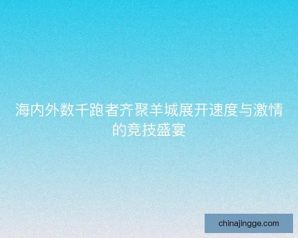 海内外数千跑者齐聚羊城展开速度与激情的竞技盛宴