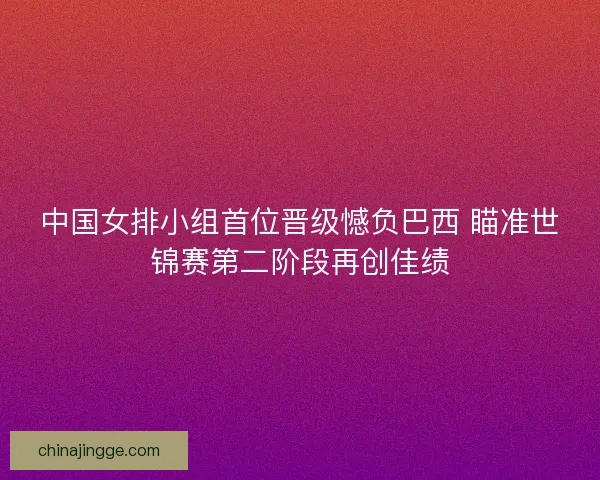 中国女排小组首位晋级憾负巴西 瞄准世锦赛第二阶段再创佳绩