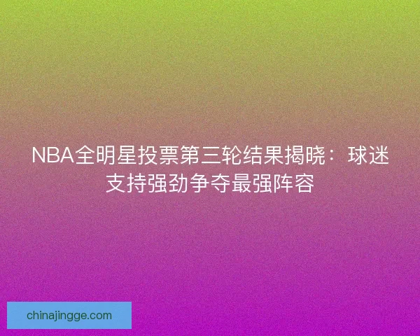 NBA全明星投票第三轮结果揭晓：球迷支持强劲争夺最强阵容