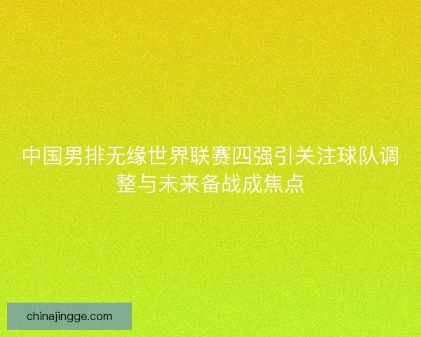 中国男排无缘世界联赛四强引关注球队调整与未来备战成焦点