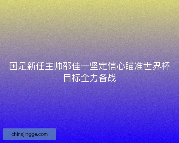 国足新任主帅邵佳一坚定信心瞄准世界杯目标全力备战