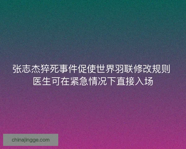 张志杰猝死事件促使世界羽联修改规则 医生可在紧急情况下直接入场