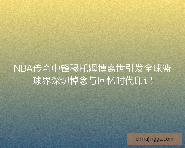 NBA传奇中锋穆托姆博离世引发全球篮球界深切悼念与回忆时代印记