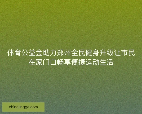 体育公益金助力郑州全民健身升级让市民在家门口畅享便捷运动生活