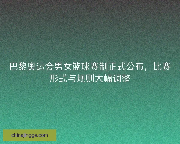 巴黎奥运会男女篮球赛制正式公布，比赛形式与规则大幅调整